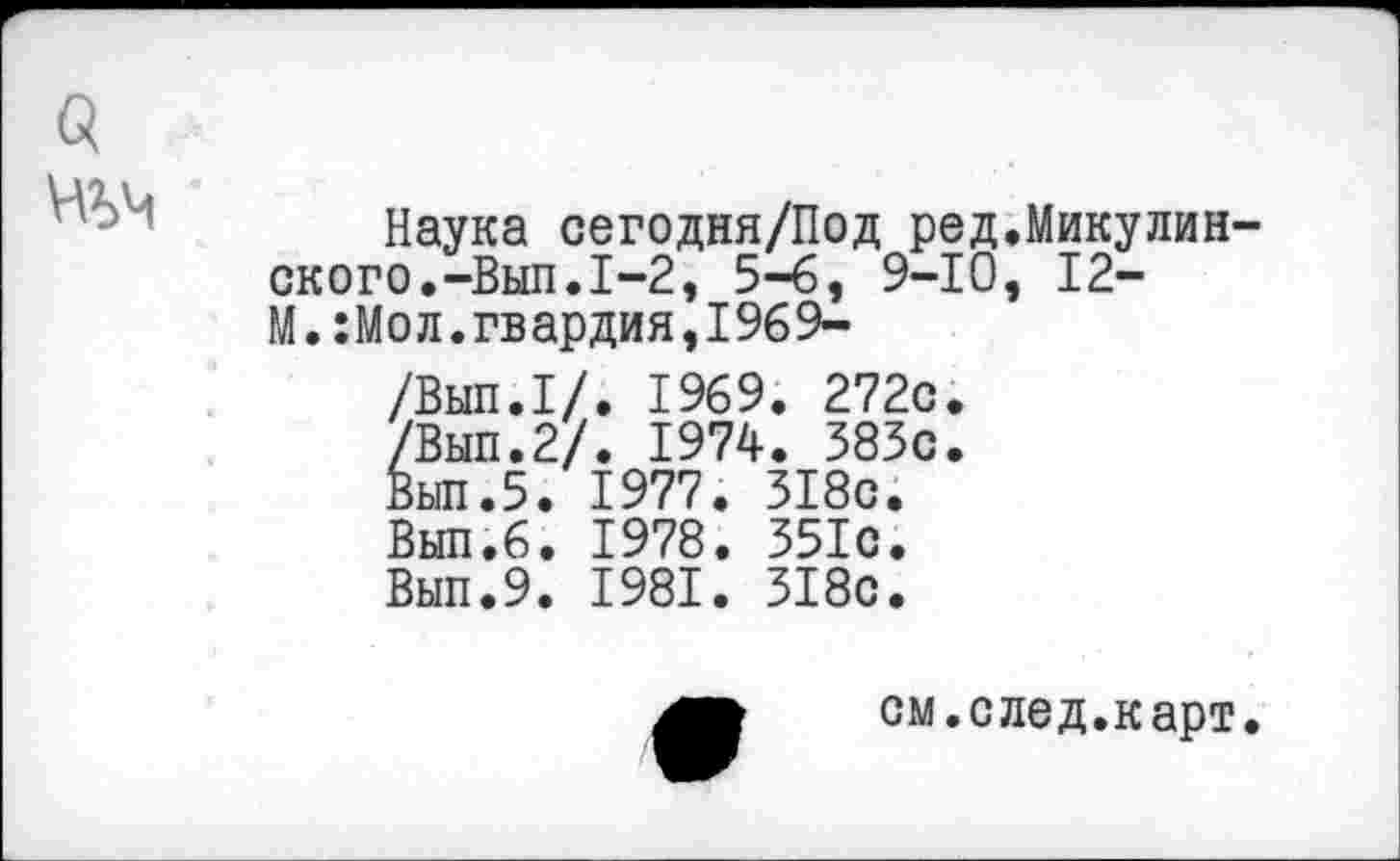 ﻿Наука сегодня/Под ред.Микулин ского.-Вып.1-2, 5-6, 9-10, 12-М.:Мол.гвардия,1969-. 1969. 272с. . 1974. 383с. 1977. 318с.
Вып.6. 1978. 351с.
Вып.9. 1981. 318с.
Вып.1/ 'Вып. 2.1 1ып.5.
см.след.карт